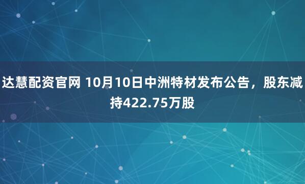达慧配资官网 10月10日中洲特材发布公告，股东减持422.75万股