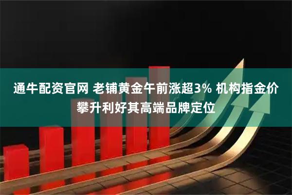通牛配资官网 老铺黄金午前涨超3% 机构指金价攀升利好其高端品牌定位