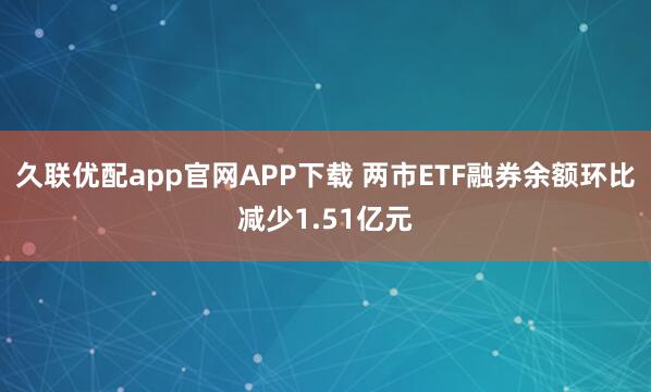 久联优配app官网APP下载 两市ETF融券余额环比减少1.51亿元