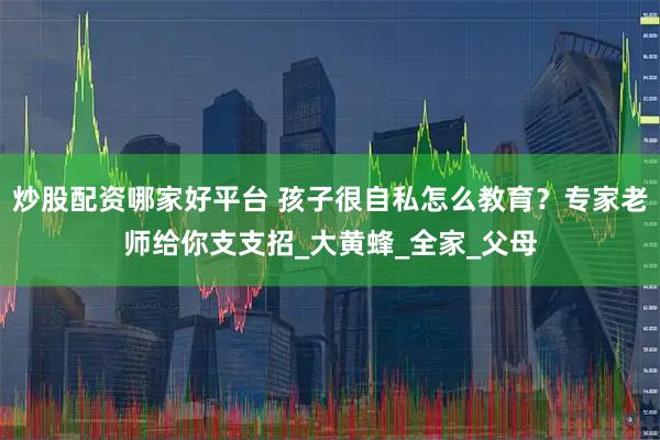 炒股配资哪家好平台 孩子很自私怎么教育？专家老师给你支支招_大黄蜂_全家_父母