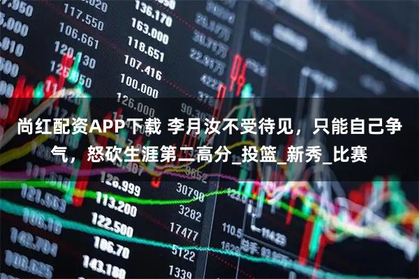 尚红配资APP下载 李月汝不受待见,只能自己争气,怒砍生涯第二高分_投篮_新秀_比赛