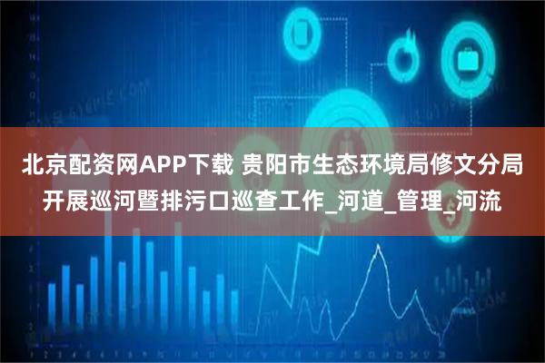 北京配资网APP下载 贵阳市生态环境局修文分局开展巡河暨排污口巡查工作_河道_管理_河流