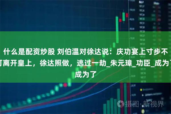 什么是配资炒股 刘伯温对徐达说：庆功宴上寸步不可离开皇上，徐达照做，逃过一劫_朱元璋_功臣_成为了