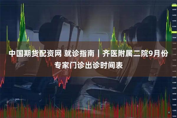 中国期货配资网 就诊指南｜齐医附属二院9月份专家门诊出诊时间表