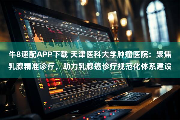 牛8速配APP下载 天津医科大学肿瘤医院：聚焦乳腺精准诊疗，助力乳腺癌诊疗规范化体系建设