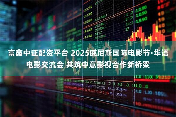 富鑫中证配资平台 2025威尼斯国际电影节·华语电影交流会 共筑中意影视合作新桥梁