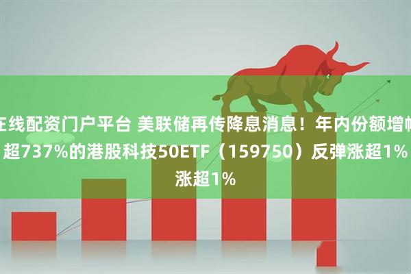 在线配资门户平台 美联储再传降息消息！年内份额增幅超737%的港股科技50ETF（159750）反弹涨超1%
