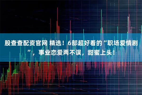 股查查配资官网 精选！6部超好看的“职场爱情剧”，事业恋爱两不误，甜蜜上头！