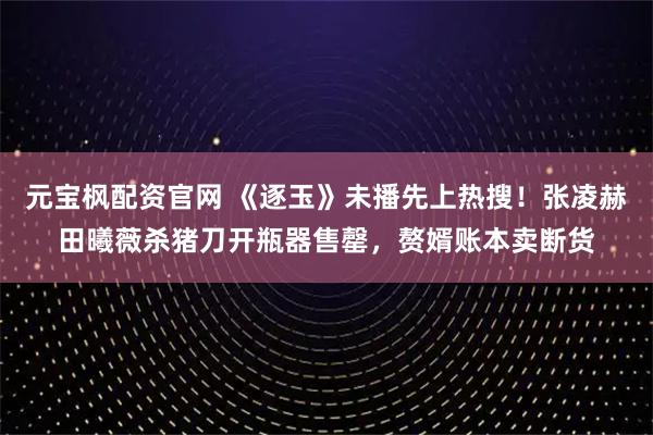元宝枫配资官网 《逐玉》未播先上热搜！张凌赫田曦薇杀猪刀开瓶器售罄，赘婿账本卖断货