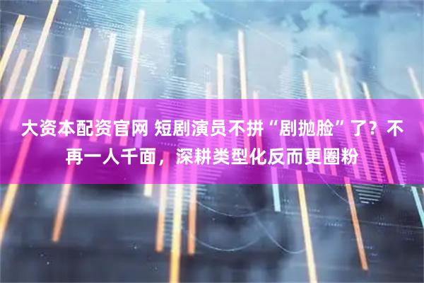 大资本配资官网 短剧演员不拼“剧抛脸”了？不再一人千面，深耕类型化反而更圈粉