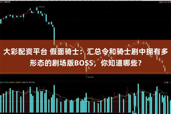 大彩配资平台 假面骑士：汇总令和骑士剧中拥有多形态的剧场版BOSS，你知道哪些？