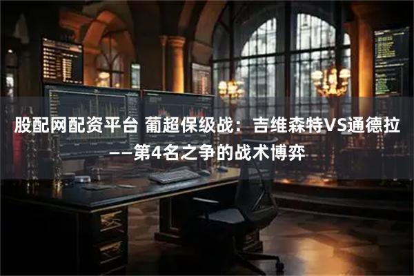 股配网配资平台 葡超保级战：吉维森特VS通德拉——第4名之争的战术博弈