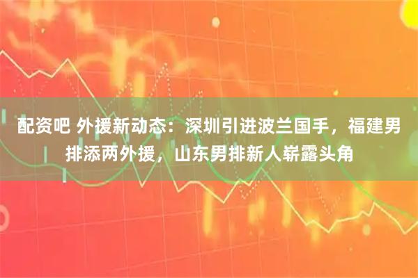 配资吧 外援新动态：深圳引进波兰国手，福建男排添两外援，山东男排新人崭露头角