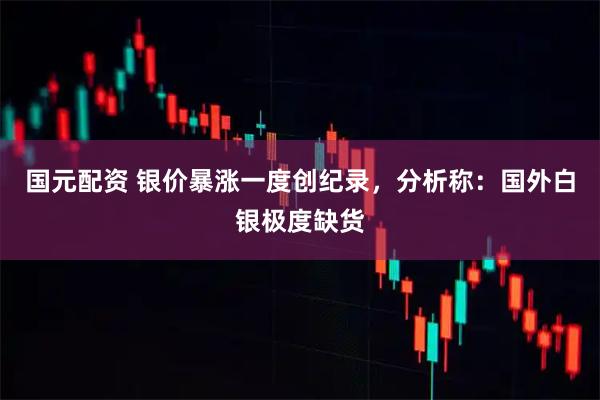 国元配资 银价暴涨一度创纪录，分析称：国外白银极度缺货