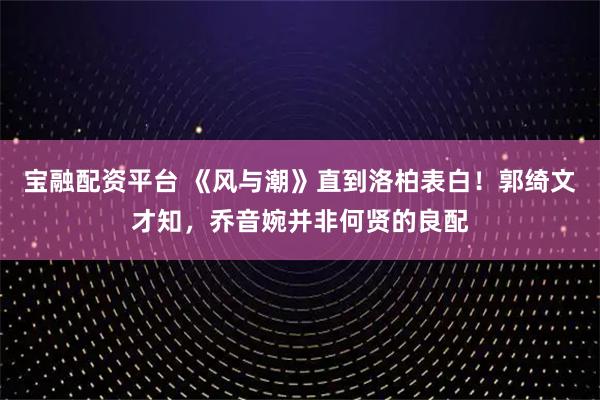 宝融配资平台 《风与潮》直到洛柏表白！郭绮文才知，乔音婉并非何贤的良配