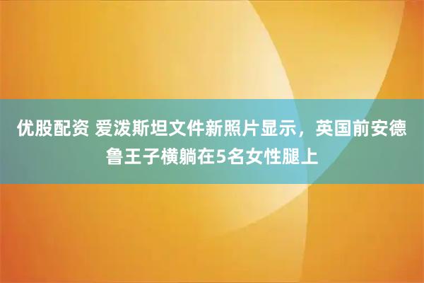 优股配资 爱泼斯坦文件新照片显示，英国前安德鲁王子横躺在5名女性腿上