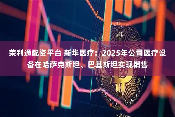荣利通配资平台 新华医疗：2025年公司医疗设备在哈萨克斯坦、巴基斯坦实现销售
