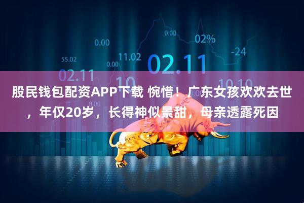 股民钱包配资APP下载 惋惜！广东女孩欢欢去世，年仅20岁，长得神似景甜，母亲透露死因