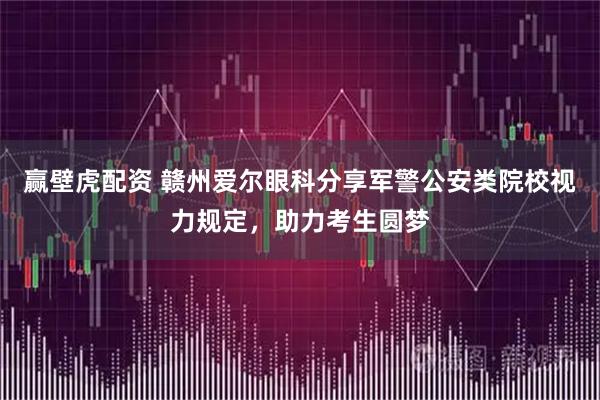 赢壁虎配资 赣州爱尔眼科分享军警公安类院校视力规定，助力考生圆梦