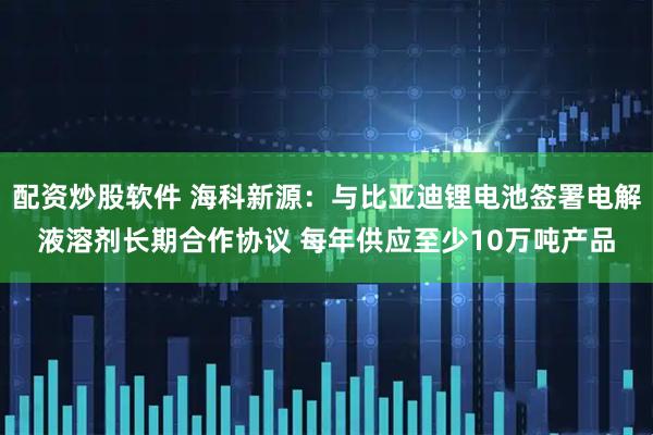 配资炒股软件 海科新源：与比亚迪锂电池签署电解液溶剂长期合作协议 每年供应至少10万吨产品