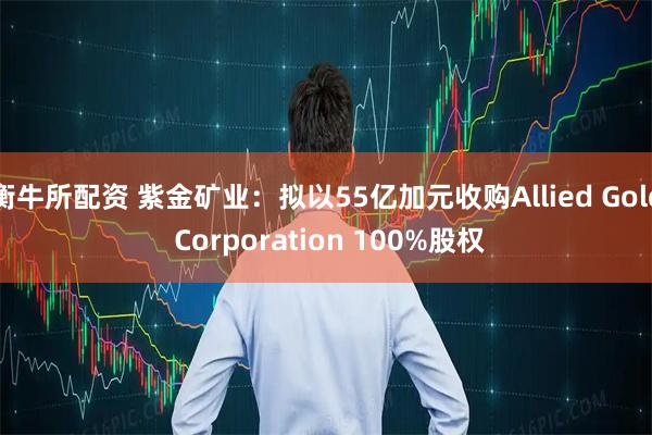 衡牛所配资 紫金矿业：拟以55亿加元收购Allied Gold Corporation 100%股权