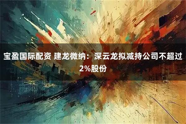 宝盈国际配资 建龙微纳：深云龙拟减持公司不超过2%股份