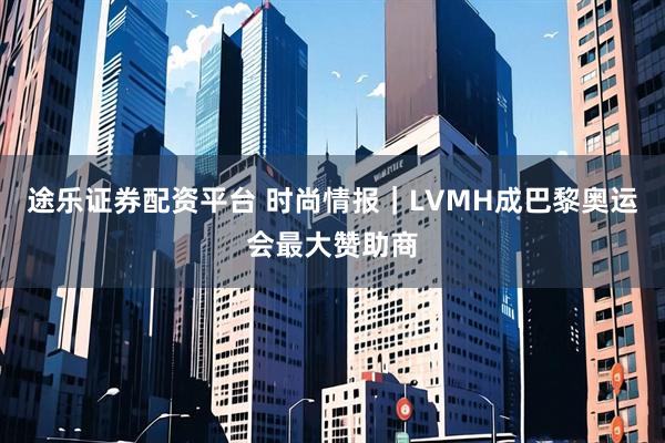 途乐证券配资平台 时尚情报｜LVMH成巴黎奥运会最大赞助商