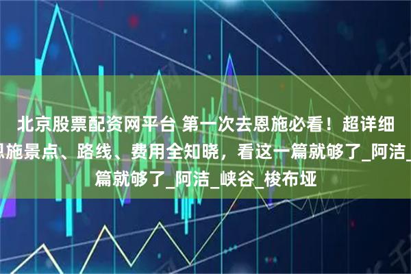 北京股票配资网平台 第一次去恩施必看！超详细实用攻略，恩施景点、路线、费用全知晓，看这一篇就够了_阿洁_峡谷_梭布垭