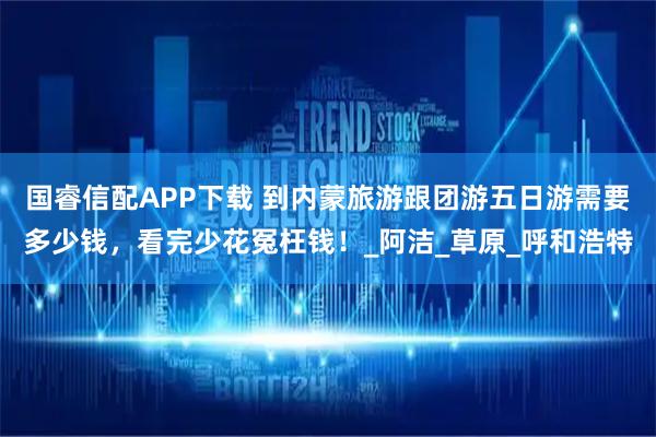 国睿信配APP下载 到内蒙旅游跟团游五日游需要多少钱，看完少花冤枉钱！_阿洁_草原_呼和浩特