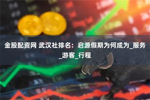 金股配资网 武汉社排名：启源假期为何成为_服务_游客_行程