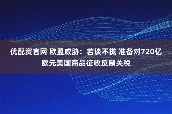 优配资官网 欧盟威胁：若谈不拢 准备对720亿欧元美国商品征收反制关税