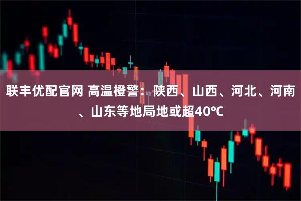 联丰优配官网 高温橙警：陕西、山西、河北、河南、山东等地局地或超40℃