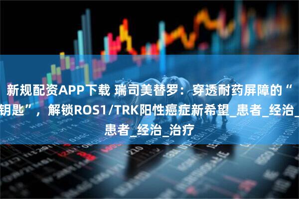 新规配资APP下载 瑞司美替罗：穿透耐药屏障的“智能钥匙”，解锁ROS1/TRK阳性癌症新希望_患者_经治_治疗