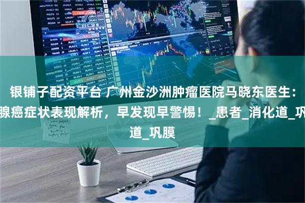 银铺子配资平台 广州金沙洲肿瘤医院马晓东医生：胰腺癌症状表现解析，早发现早警惕！_患者_消化道_巩膜