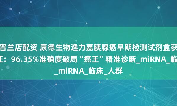 普兰店配资 康德生物逸力嘉胰腺癌早期检测试剂盒获批三类证：96.35%准确度破局“癌王”精准诊断_miRNA_临床_人群