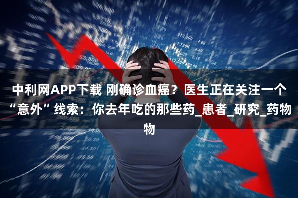 中利网APP下载 刚确诊血癌？医生正在关注一个“意外”线索：你去年吃的那些药_患者_研究_药物