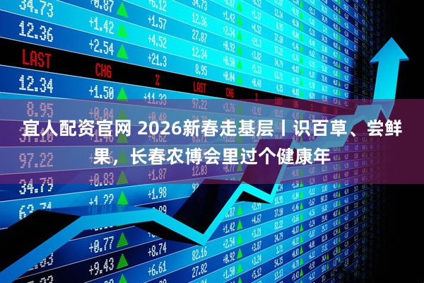 宜人配资官网 2026新春走基层丨识百草、尝鲜果，长春农博会里过个健康年