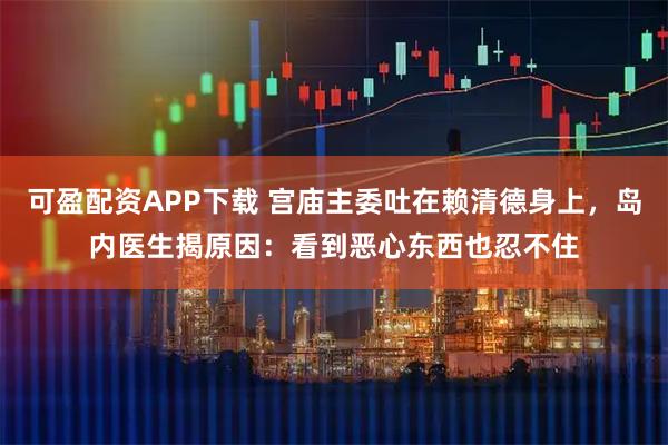 可盈配资APP下载 宫庙主委吐在赖清德身上，岛内医生揭原因：看到恶心东西也忍不住