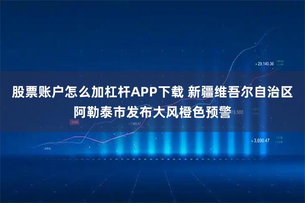 股票账户怎么加杠杆APP下载 新疆维吾尔自治区阿勒泰市发布大风橙色预警