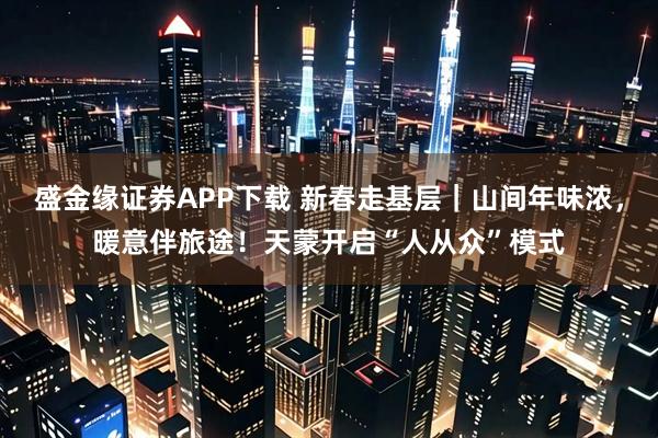 盛金缘证券APP下载 新春走基层｜山间年味浓，暖意伴旅途！天蒙开启“人从众”模式