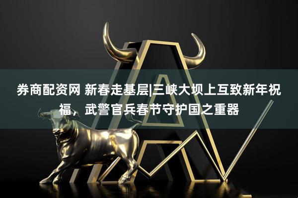 券商配资网 新春走基层|三峡大坝上互致新年祝福，武警官兵春节守护国之重器