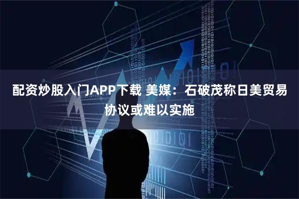 配资炒股入门APP下载 美媒：石破茂称日美贸易协议或难以实施