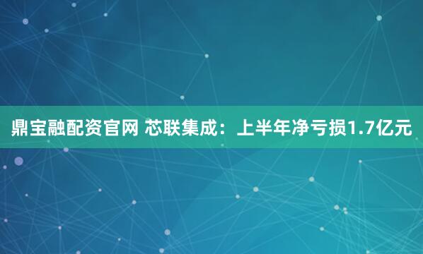 鼎宝融配资官网 芯联集成：上半年净亏损1.7亿元