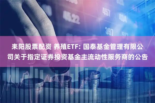 耒阳股票配资 养殖ETF: 国泰基金管理有限公司关于指定证券投资基金主流动性服务商的公告