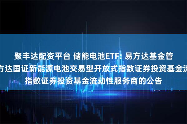 聚丰达配资平台 储能电池ETF: 易方达基金管理有限公司关于易方达国证新能源电池交易型开放式指数证券投资基金流动性服务商的公告
