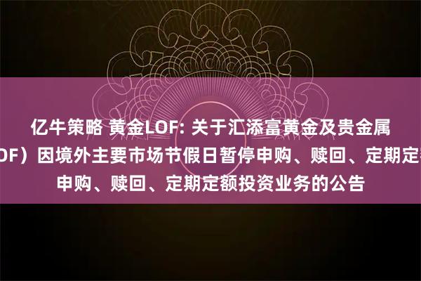 亿牛策略 黄金LOF: 关于汇添富黄金及贵金属证券投资基金（LOF）因境外主要市场节假日暂停申购、赎回、定期定额投资业务的公告