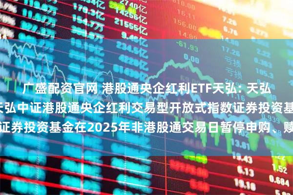 广盛配资官网 港股通央企红利ETF天弘: 天弘基金管理有限公司关于天弘中证港股通央企红利交易型开放式指数证券投资基金在2025年非港股通交易日暂停申购、赎回业务的公告