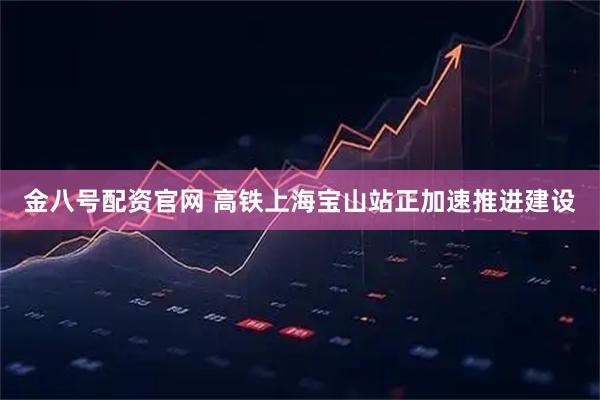 金八号配资官网 高铁上海宝山站正加速推进建设