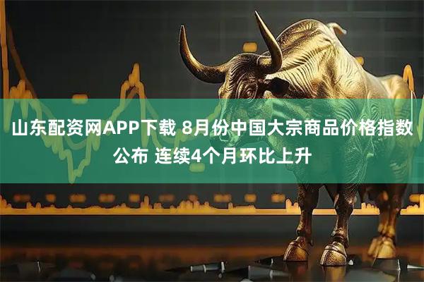 山东配资网APP下载 8月份中国大宗商品价格指数公布 连续4个月环比上升