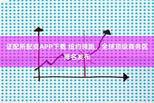 证配所配资APP下载 纽约领跑，全球顶级商务区排名发布